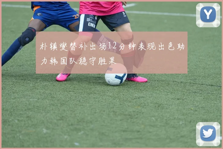 朴镇燮替补出场12分钟表现出色助力韩国队稳守胜果