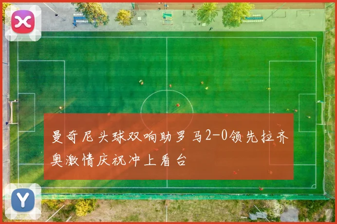 曼奇尼头球双响助罗马2-0领先拉齐奥激情庆祝冲上看台