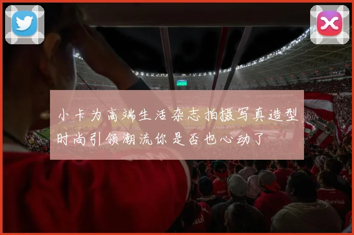 小卡为高端生活杂志拍摄写真造型时尚引领潮流你是否也心动了