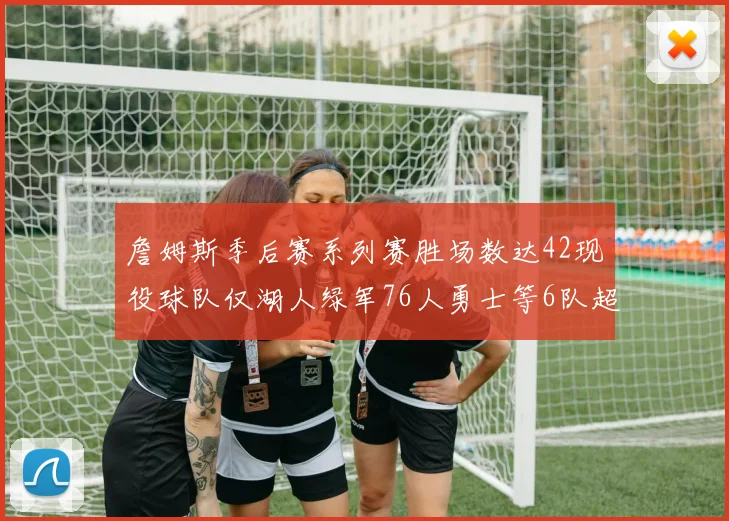 詹姆斯季后赛系列赛胜场数达42现役球队仅湖人绿军76人勇士等6队超越他