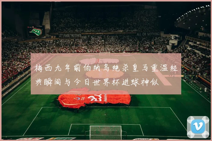 梅西九年前伯纳乌绝杀皇马重温经典瞬间与今日世界杯进球神似