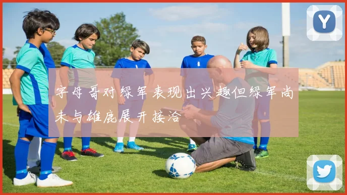 字母哥对绿军表现出兴趣但绿军尚未与雄鹿展开接洽