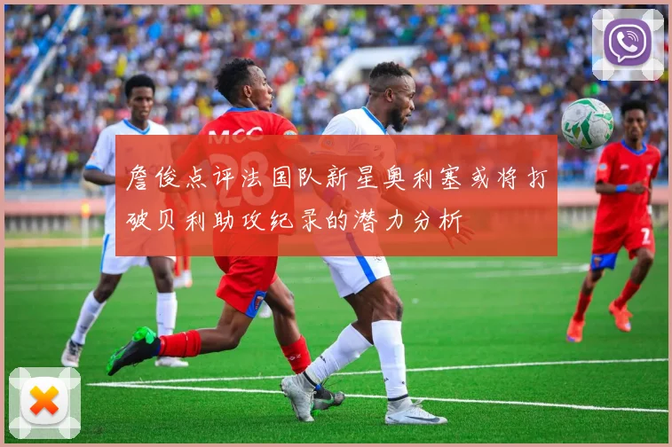 詹俊点评法国队新星奥利塞或将打破贝利助攻纪录的潜力分析
