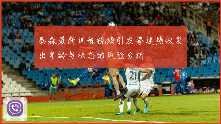 泰森最新训练视频引发拳迷热议复出年龄与状态的风险分析