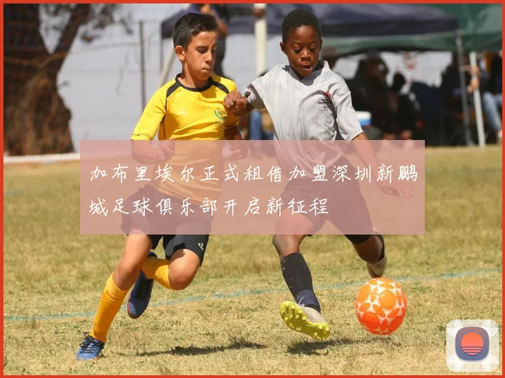 加布里埃尔正式租借加盟深圳新鹏城足球俱乐部开启新征程