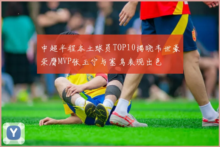 中超半程本土球员TOP10揭晓韦世豪荣膺MVP张玉宁与塞鸟表现出色