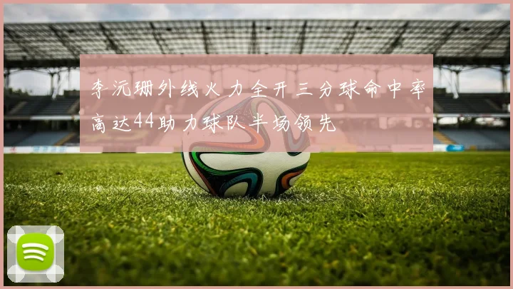 李沅珊外线火力全开三分球命中率高达44助力球队半场领先
