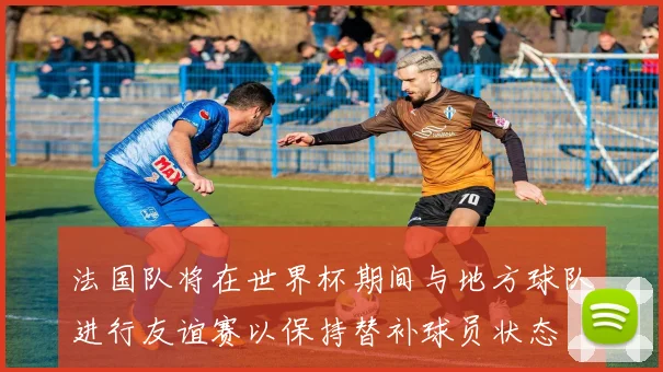 法国队将在世界杯期间与地方球队进行友谊赛以保持替补球员状态
