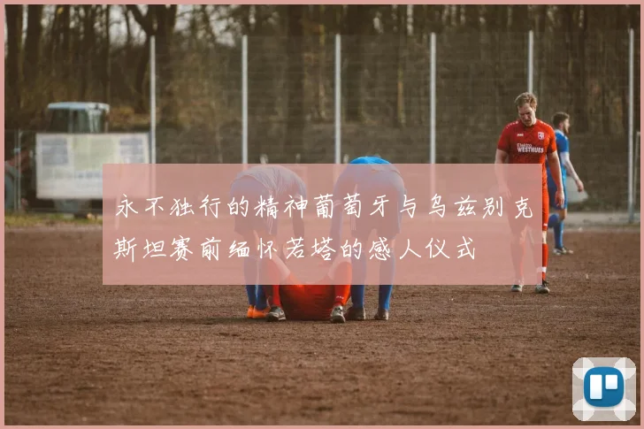 永不独行的精神葡萄牙与乌兹别克斯坦赛前缅怀若塔的感人仪式