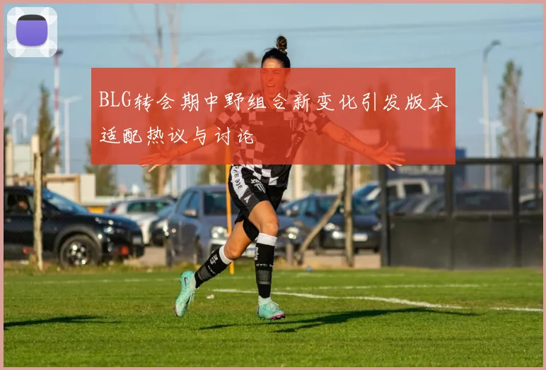 BLG转会期中野组合新变化引发版本适配热议与讨论