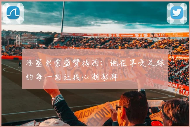 洛塞尔索盛赞梅西：他在享受足球的每一刻让我心潮澎湃