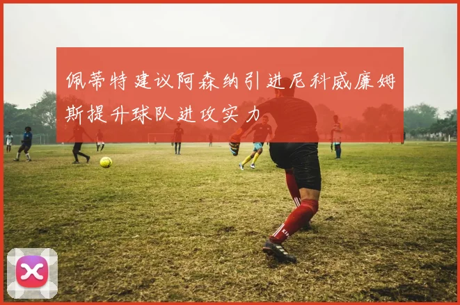 佩蒂特建议阿森纳引进尼科威廉姆斯提升球队进攻实力