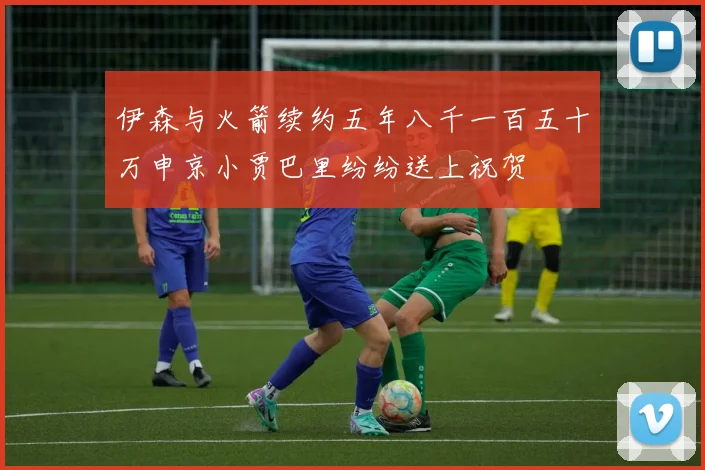 伊森与火箭续约五年八千一百五十万申京小贾巴里纷纷送上祝贺