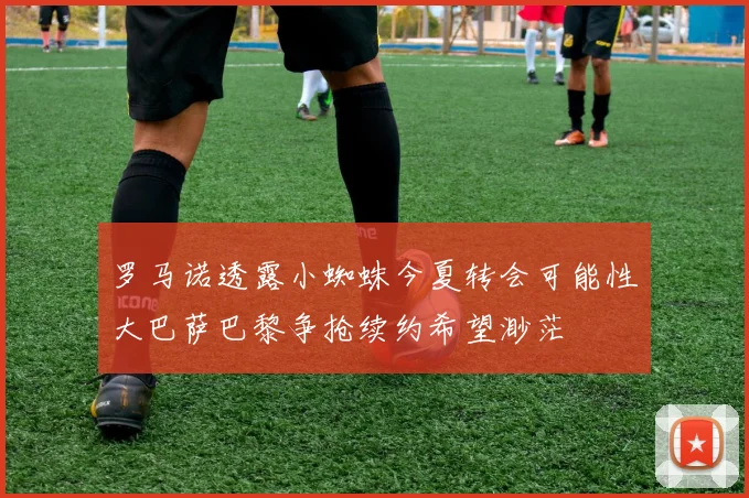 罗马诺透露小蜘蛛今夏转会可能性大巴萨巴黎争抢续约希望渺茫