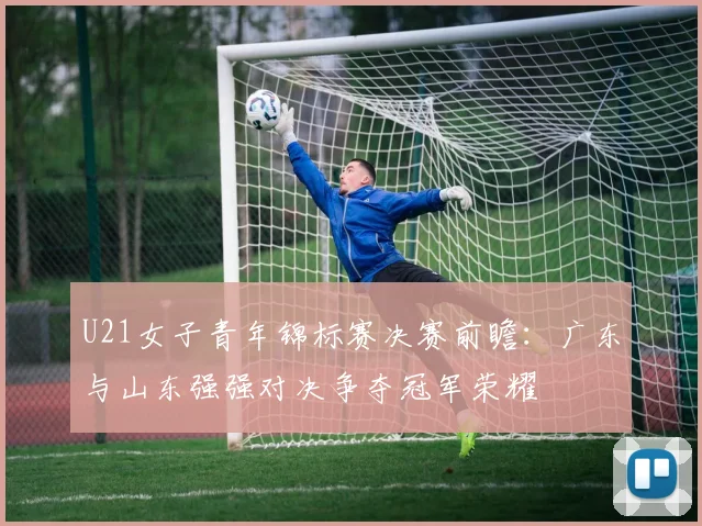 U21女子青年锦标赛决赛前瞻：广东与山东强强对决争夺冠军荣耀