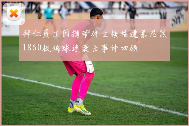 拜仁员工因携带对立横幅遭慕尼黑1860极端球迷袭击事件回顾
