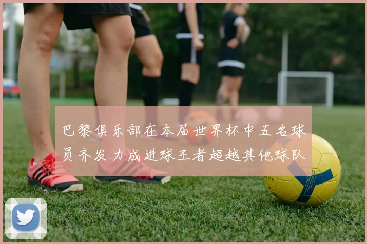 巴黎俱乐部在本届世界杯中五名球员齐发力成进球王者超越其他球队