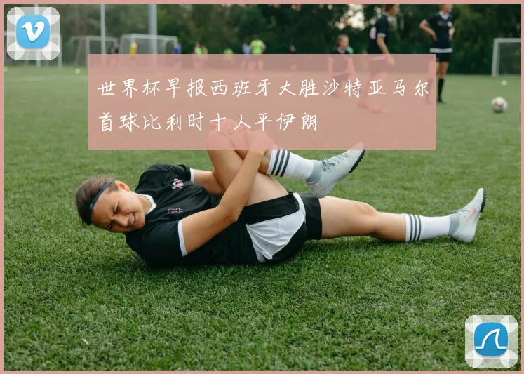 世界杯早报西班牙大胜沙特亚马尔首球比利时十人平伊朗