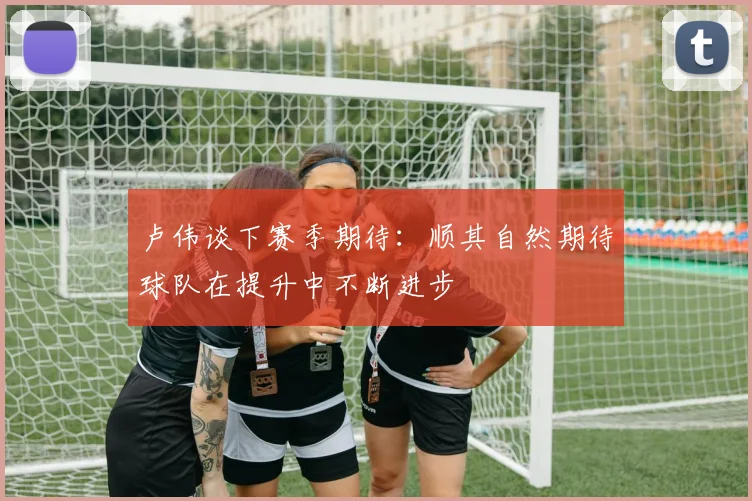 卢伟谈下赛季期待：顺其自然期待球队在提升中不断进步