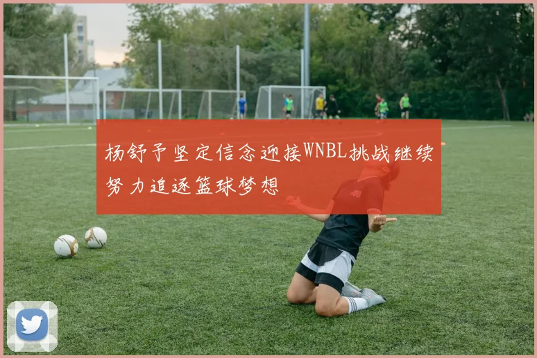 杨舒予坚定信念迎接WNBL挑战继续努力追逐篮球梦想