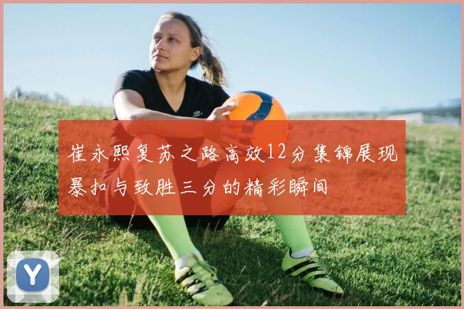 崔永熙复苏之路高效12分集锦展现暴扣与致胜三分的精彩瞬间