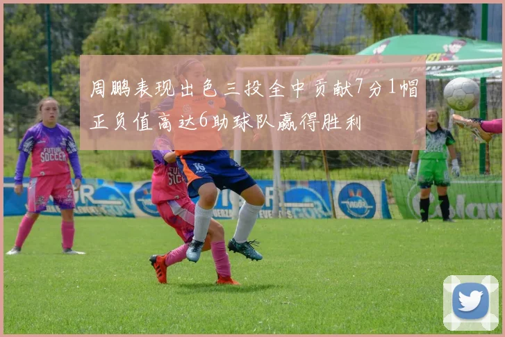 周鹏表现出色三投全中贡献7分1帽正负值高达6助球队赢得胜利