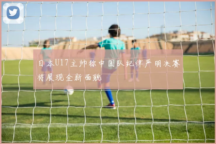 日本U17主帅称中国队纪律严明决赛将展现全新面貌